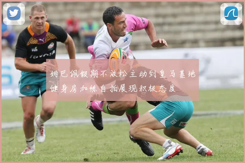 姆巴佩假期不放松主动到皇马基地健身房加练自拍展现积极态度