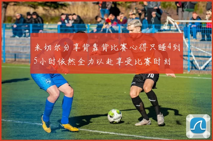 米切尔分享背靠背比赛心得只睡4到5小时依然全力以赴享受比赛时刻