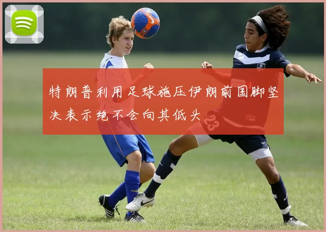 特朗普利用足球施压伊朗前国脚坚决表示绝不会向其低头