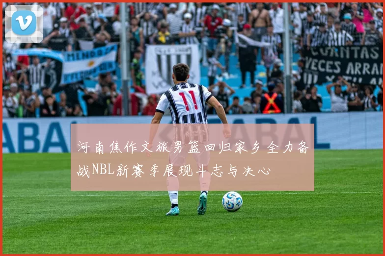 河南焦作文旅男篮回归家乡全力备战NBL新赛季展现斗志与决心