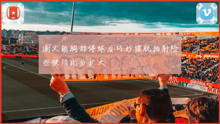 谢文能胸部停球后巧妙摆脱抽射险些破门比分扩大