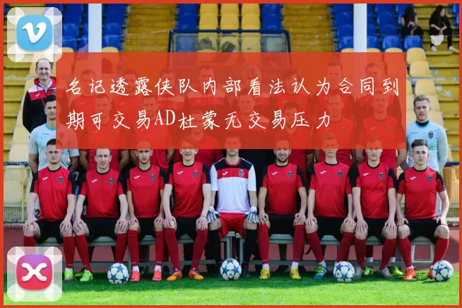 名记透露侠队内部看法认为合同到期可交易AD杜蒙无交易压力