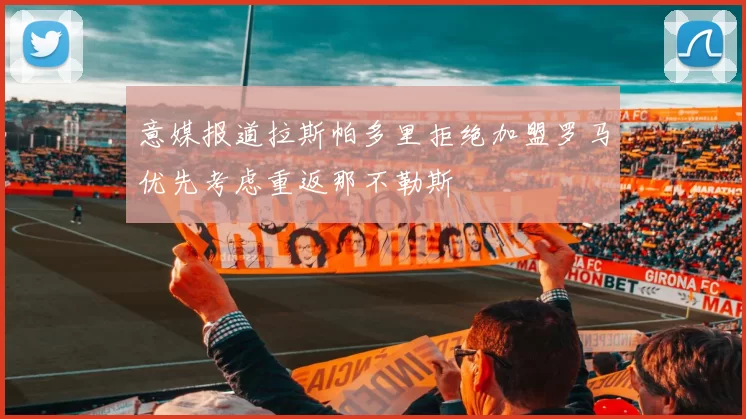 意媒报道拉斯帕多里拒绝加盟罗马优先考虑重返那不勒斯