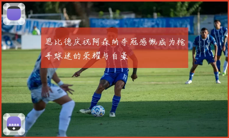 恩比德庆祝阿森纳夺冠感慨成为枪手球迷的荣耀与自豪