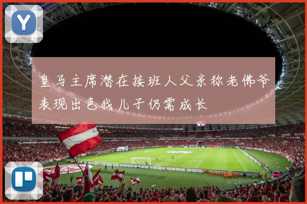 皇马主席潜在接班人父亲称老佛爷表现出色我儿子仍需成长