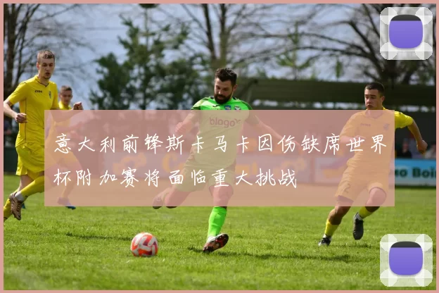 意大利前锋斯卡马卡因伤缺席世界杯附加赛将面临重大挑战