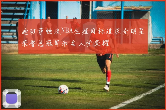 迪班萨畅谈NBA生涯目标追求全明星荣誉总冠军和名人堂荣耀