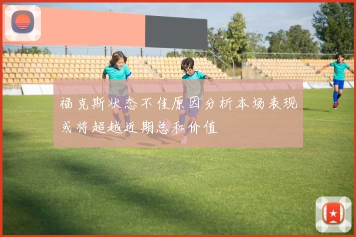 福克斯状态不佳原因分析本场表现或将超越近期总和价值