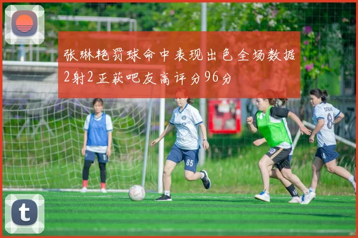 张琳艳罚球命中表现出色全场数据2射2正获吧友高评分96分