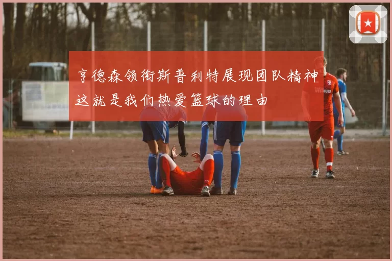 亨德森领衔斯普利特展现团队精神这就是我们热爱篮球的理由