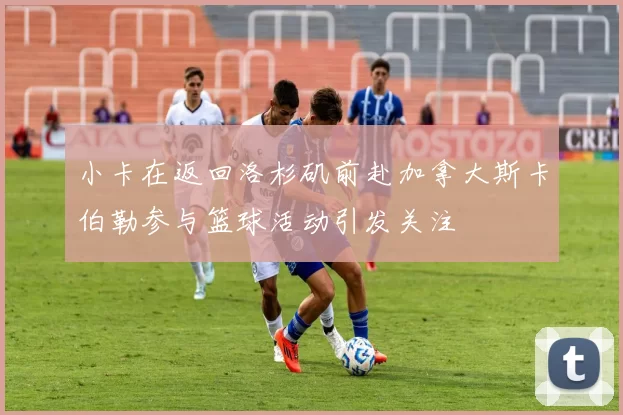 小卡在返回洛杉矶前赴加拿大斯卡伯勒参与篮球活动引发关注