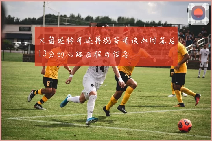 火箭逆转奇迹再现芬奇谈加时落后13分的心路历程与信念