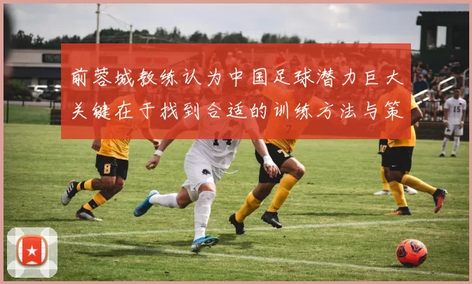 前蓉城教练认为中国足球潜力巨大关键在于找到合适的训练方法与策略