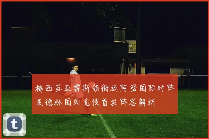 梅西苏亚雷斯领衔迈阿密国际对阵麦德林国民竞技首发阵容解析