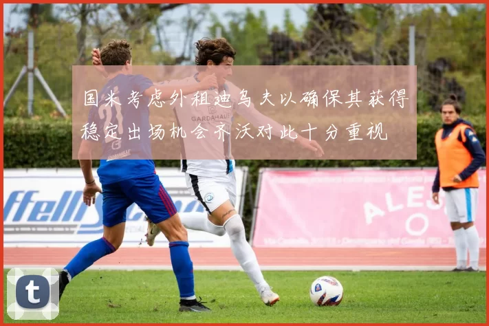 国米考虑外租迪乌夫以确保其获得稳定出场机会齐沃对此十分重视