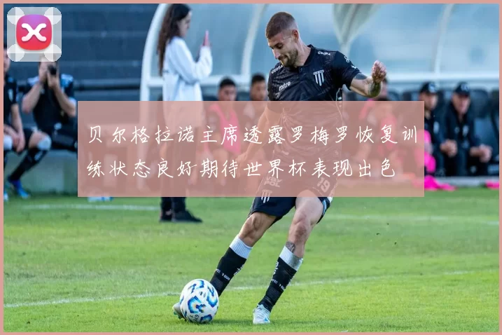 贝尔格拉诺主席透露罗梅罗恢复训练状态良好期待世界杯表现出色