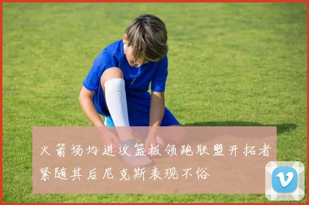 火箭场均进攻篮板领跑联盟开拓者紧随其后尼克斯表现不俗