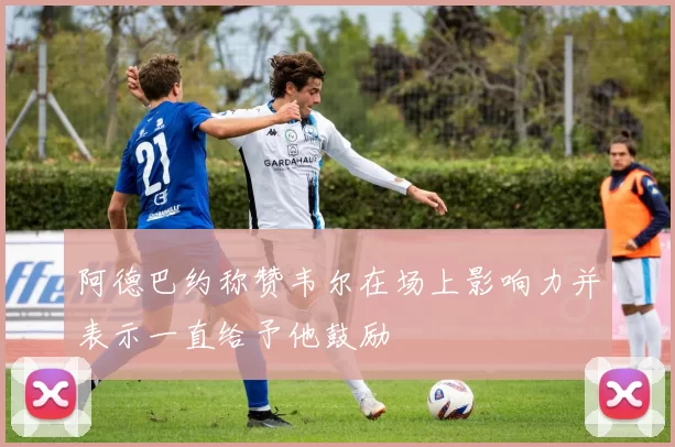 阿德巴约称赞韦尔在场上影响力并表示一直给予他鼓励