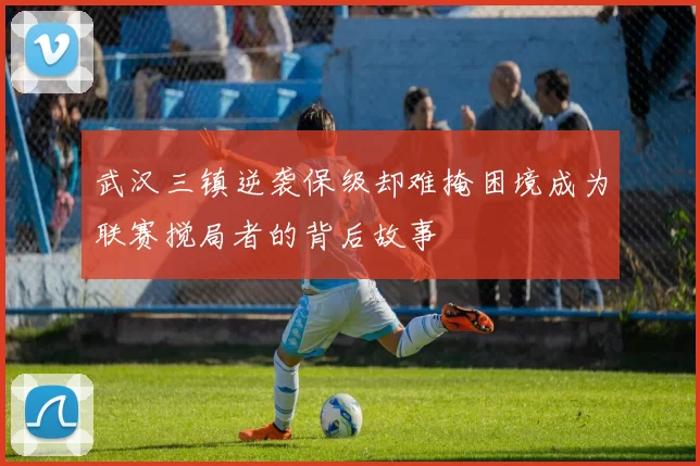 武汉三镇逆袭保级却难掩困境成为联赛搅局者的背后故事