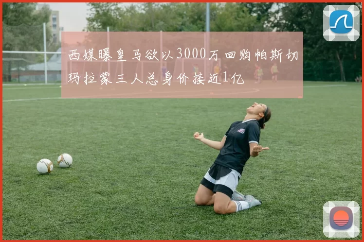 西媒曝皇马欲以3000万回购帕斯切玛拉蒙三人总身价接近1亿