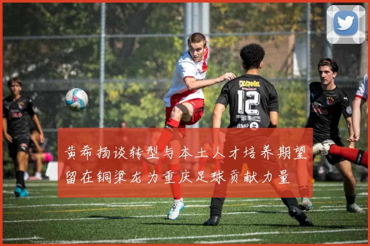 黄希扬谈转型与本土人才培养期望留在铜梁龙为重庆足球贡献力量